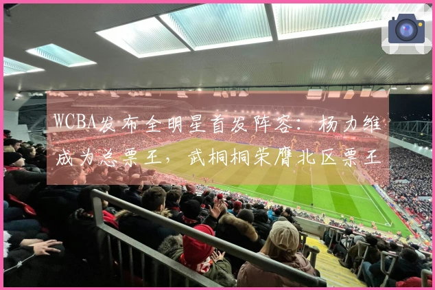 WCBA发布全明星首发阵容：杨力维成为总票王，武桐桐荣膺北区票王，广东队四名球员入选