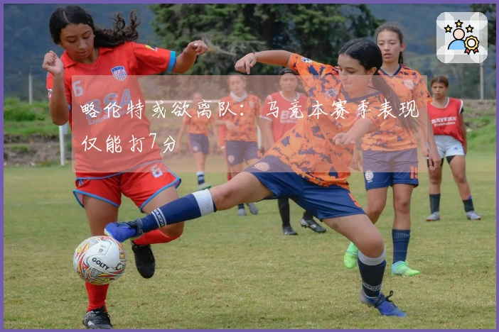略伦特或欲离队：马竞本赛季表现仅能打7分