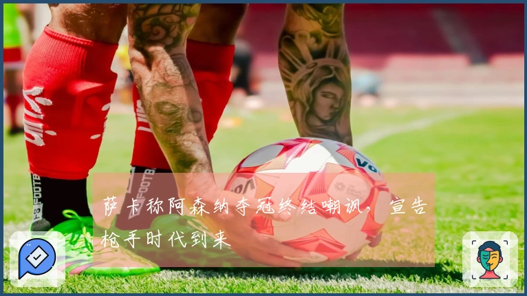 萨卡称阿森纳夺冠终结嘲讽，宣告枪手时代到来