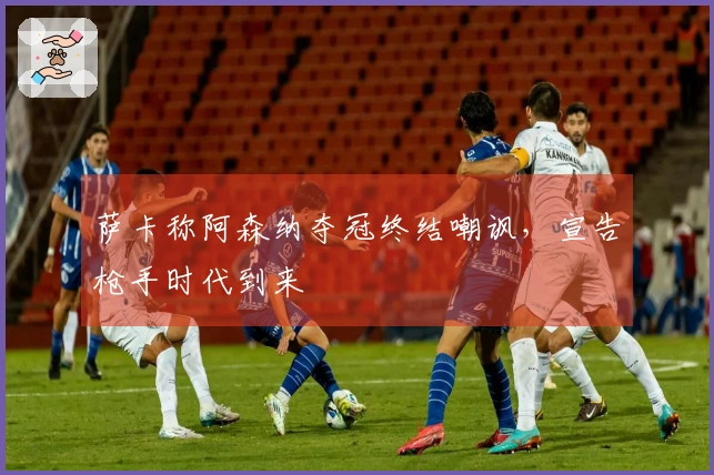 萨卡称阿森纳夺冠终结嘲讽，宣告枪手时代到来
