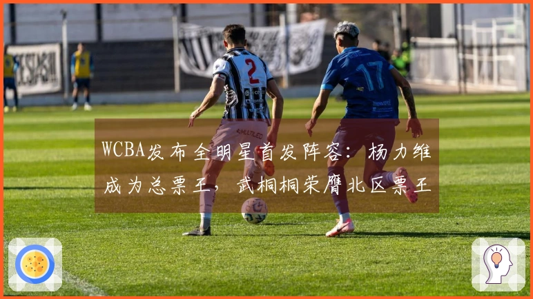 WCBA发布全明星首发阵容：杨力维成为总票王，武桐桐荣膺北区票王，广东队四名球员入选